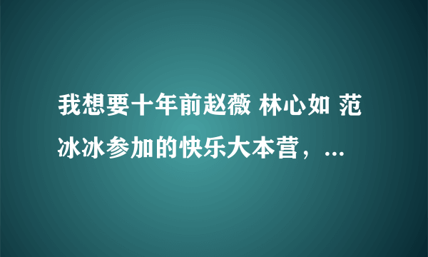 我想要十年前赵薇 林心如 范冰冰参加的快乐大本营，谁有啊？