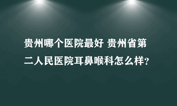 贵州哪个医院最好 贵州省第二人民医院耳鼻喉科怎么样？