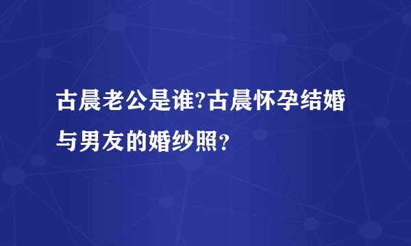 古晨老公是谁?古晨怀孕结婚与男友的婚纱照？