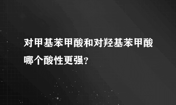 对甲基苯甲酸和对羟基苯甲酸哪个酸性更强？