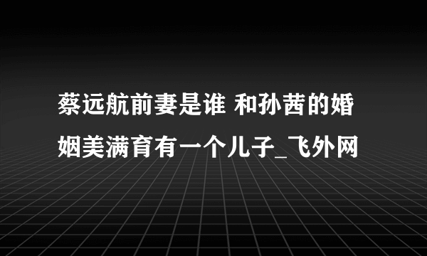 蔡远航前妻是谁 和孙茜的婚姻美满育有一个儿子_飞外网