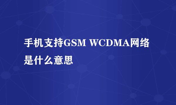 手机支持GSM WCDMA网络是什么意思