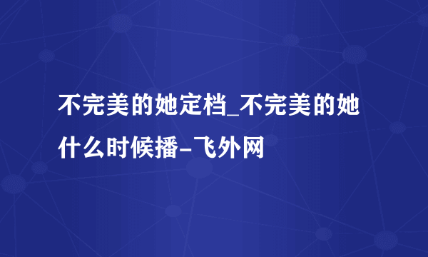 不完美的她定档_不完美的她什么时候播-飞外网