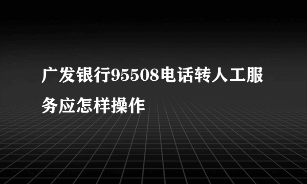 广发银行95508电话转人工服务应怎样操作