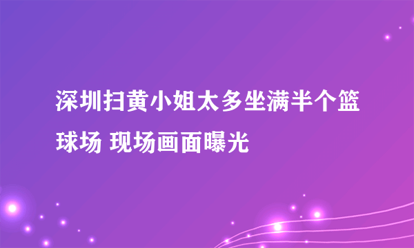 深圳扫黄小姐太多坐满半个篮球场 现场画面曝光