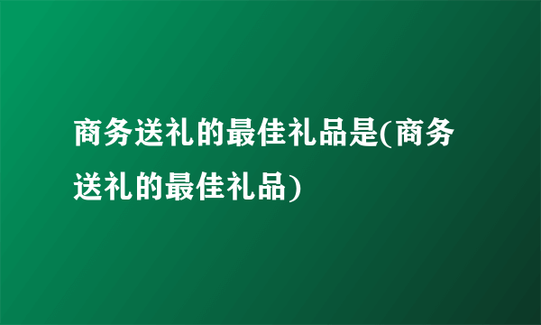 商务送礼的最佳礼品是(商务送礼的最佳礼品)