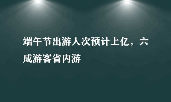 端午节出游人次预计上亿，六成游客省内游