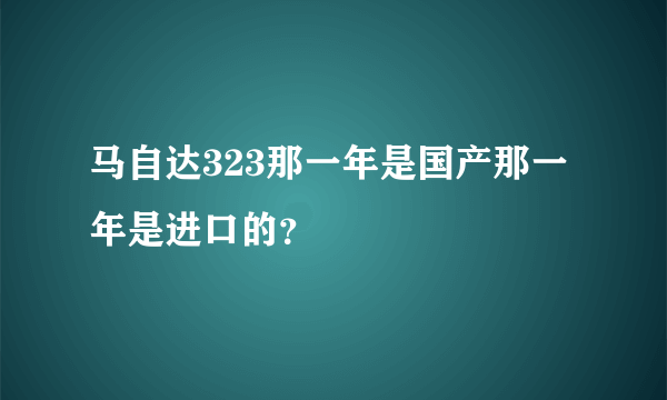 马自达323那一年是国产那一年是进口的？