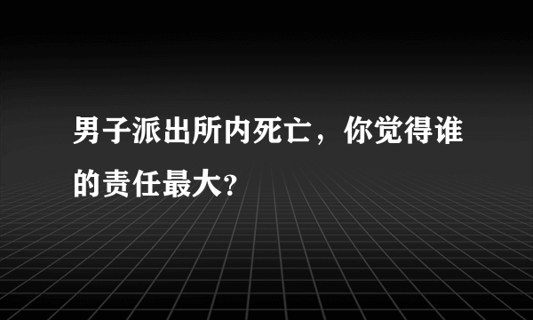 男子派出所内死亡，你觉得谁的责任最大？