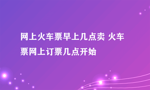 网上火车票早上几点卖 火车票网上订票几点开始