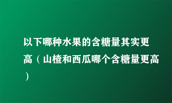 以下哪种水果的含糖量其实更高（山楂和西瓜哪个含糖量更高）