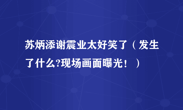 苏炳添谢震业太好笑了（发生了什么?现场画面曝光！）