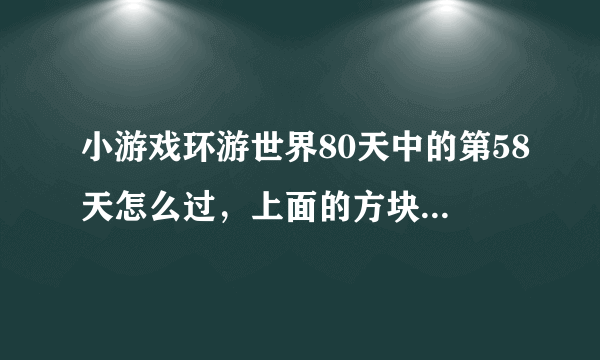 小游戏环游世界80天中的第58天怎么过，上面的方块完全落不到下面去呀，请高手支招 帖子上说有炸弹，我怎么