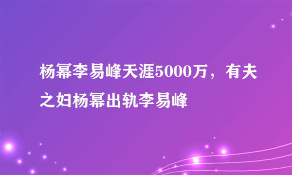 杨幂李易峰天涯5000万，有夫之妇杨幂出轨李易峰