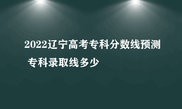 2022辽宁高考专科分数线预测 专科录取线多少