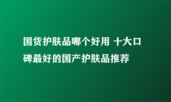 国货护肤品哪个好用 十大口碑最好的国产护肤品推荐