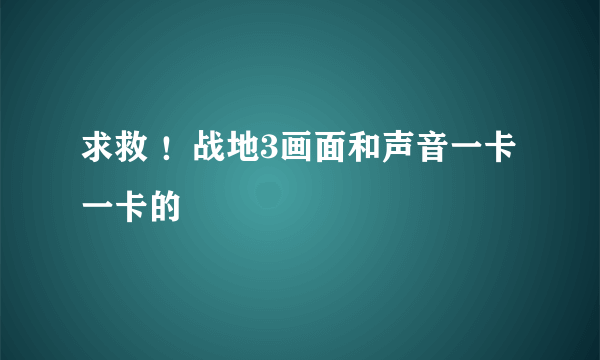 求救 ！战地3画面和声音一卡一卡的