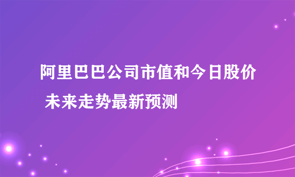 阿里巴巴公司市值和今日股价 未来走势最新预测