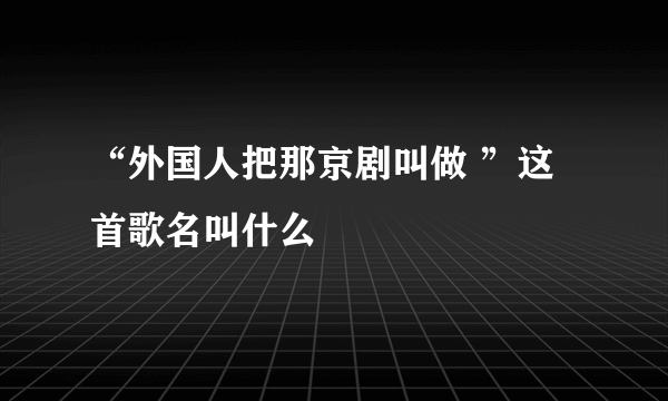 “外国人把那京剧叫做 ”这首歌名叫什么