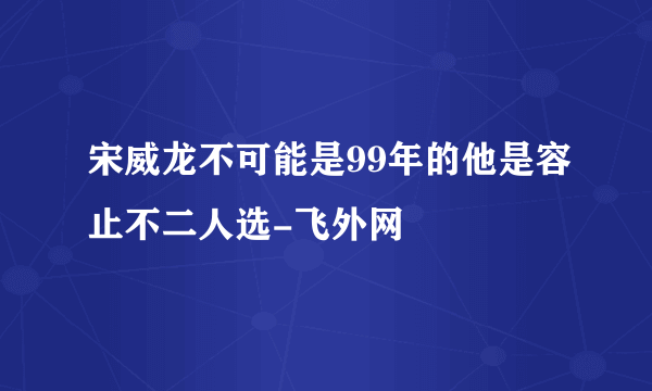 宋威龙不可能是99年的他是容止不二人选-飞外网