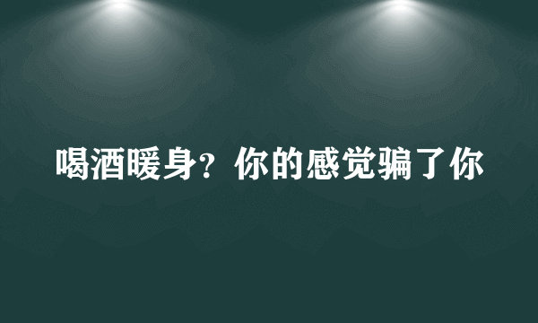 喝酒暖身？你的感觉骗了你