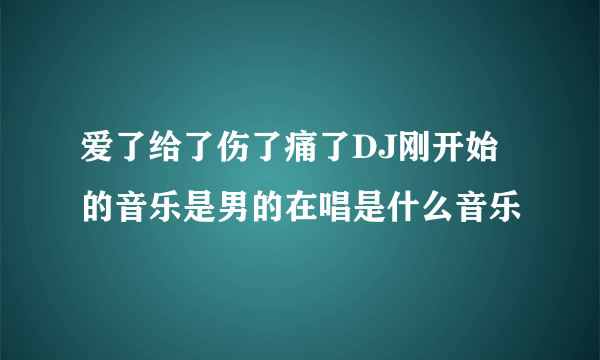 爱了给了伤了痛了DJ刚开始的音乐是男的在唱是什么音乐