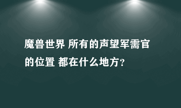 魔兽世界 所有的声望军需官的位置 都在什么地方？