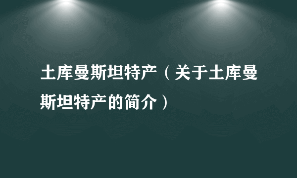 土库曼斯坦特产（关于土库曼斯坦特产的简介）