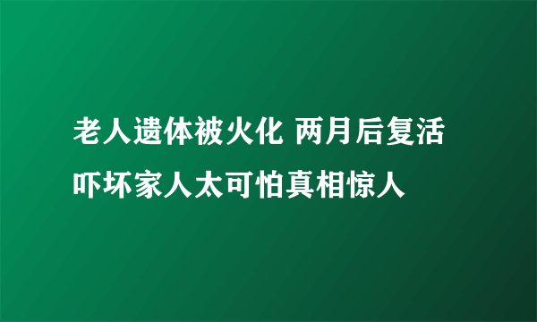 老人遗体被火化 两月后复活吓坏家人太可怕真相惊人