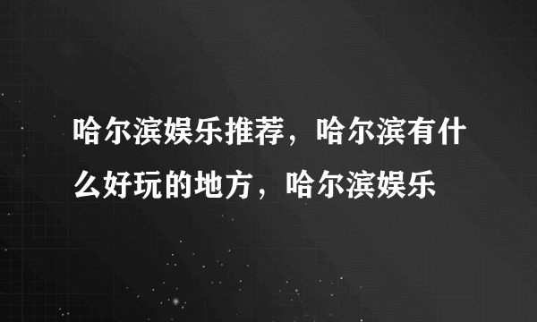 哈尔滨娱乐推荐，哈尔滨有什么好玩的地方，哈尔滨娱乐