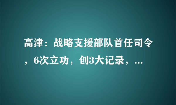 高津：战略支援部队首任司令，6次立功，创3大记录，被授什么军衔