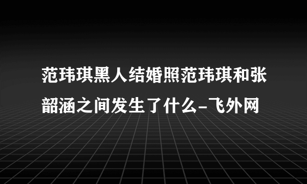 范玮琪黑人结婚照范玮琪和张韶涵之间发生了什么-飞外网