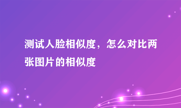 测试人脸相似度，怎么对比两张图片的相似度