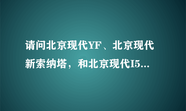 请问北京现代YF、北京现代新索纳塔，和北京现代I50有什么区别？它们的预售价是多少?大约在什么时候上市?