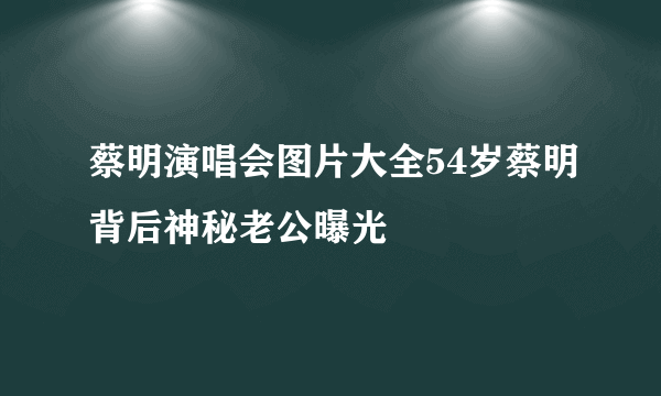 蔡明演唱会图片大全54岁蔡明背后神秘老公曝光