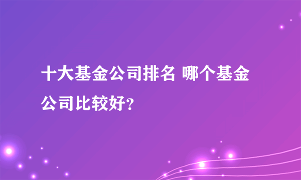 十大基金公司排名 哪个基金公司比较好？