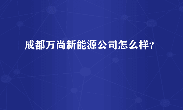 成都万尚新能源公司怎么样？