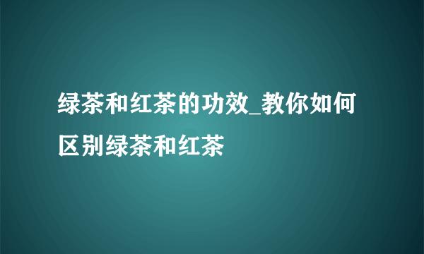 绿茶和红茶的功效_教你如何区别绿茶和红茶