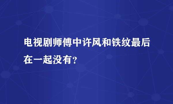 电视剧师傅中许风和铁纹最后在一起没有？