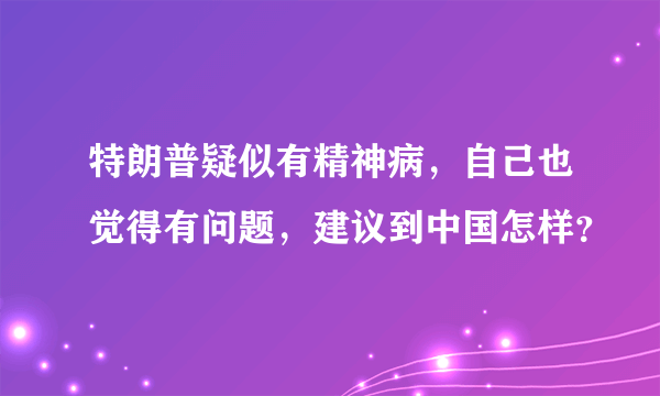 特朗普疑似有精神病，自己也觉得有问题，建议到中国怎样？