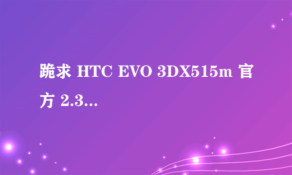 跪求 HTC EVO 3DX515m 官方 2.3.5 sense3.0 ROM 谢谢了