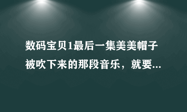 数码宝贝1最后一集美美帽子被吹下来的那段音乐，就要那段，有的话请发到我又想