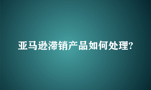 亚马逊滞销产品如何处理?