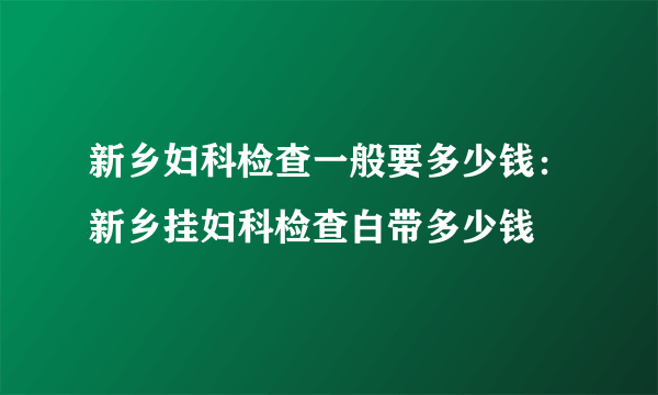 新乡妇科检查一般要多少钱：新乡挂妇科检查白带多少钱