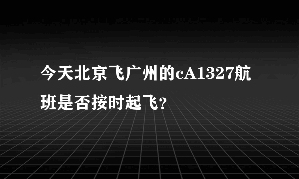 今天北京飞广州的cA1327航班是否按时起飞？