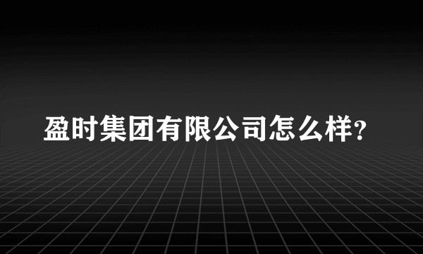 盈时集团有限公司怎么样？