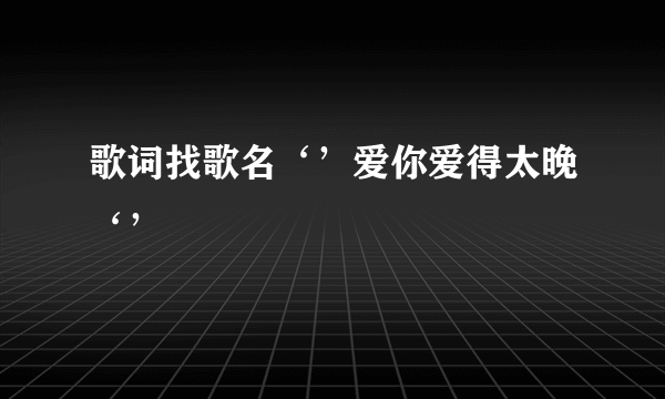 歌词找歌名‘’爱你爱得太晚‘’