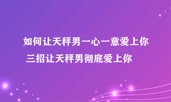 如何让天秤男一心一意爱上你 三招让天秤男彻底爱上你