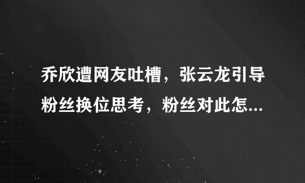 乔欣遭网友吐槽，张云龙引导粉丝换位思考，粉丝对此怎么看呢？