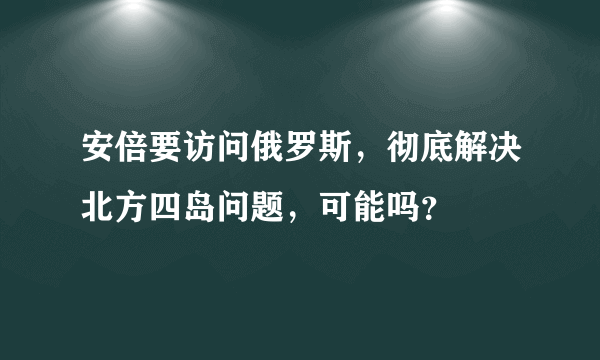 安倍要访问俄罗斯，彻底解决北方四岛问题，可能吗？